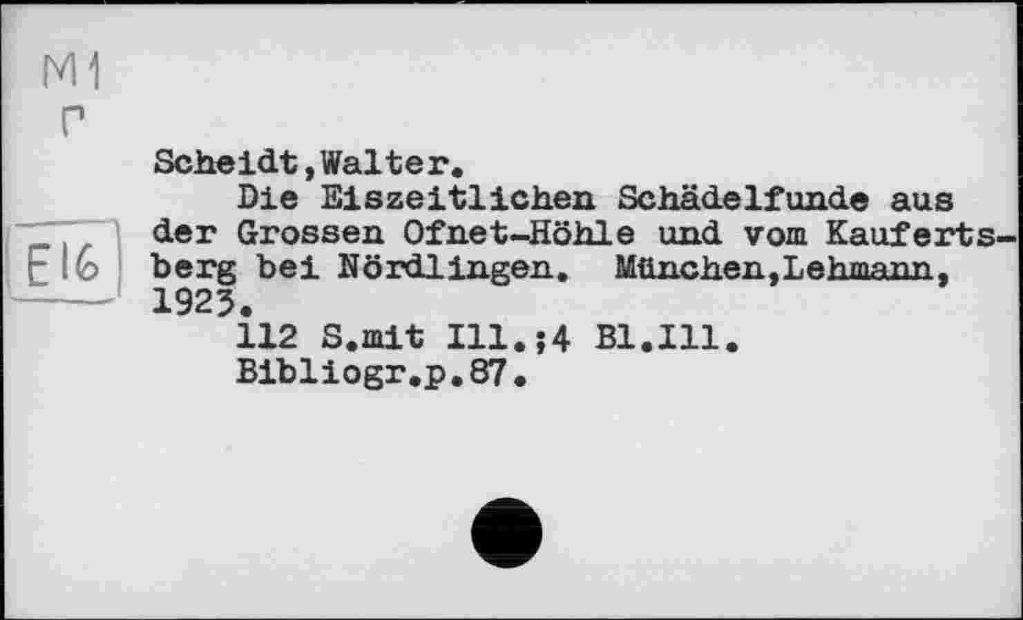 ﻿M1 г
16
Scheidt »Walter.
Die Eiszeitlichen Schädelfunde aus der Grossen Ofnet-Höhle und vom Kauferts-berg bei Nördlingen. München,Lehmann, 1923.
112 S.mit Ill.;4 Bl.Ill.
Bibliogr,p.87.